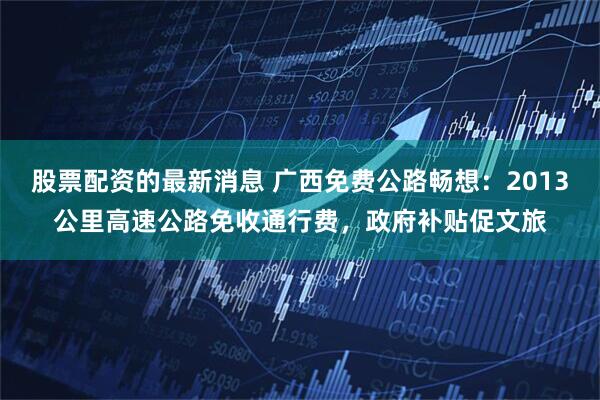 股票配资的最新消息 广西免费公路畅想：2013公里高速公路免收通行费，政府补贴促文旅