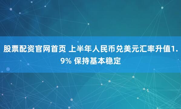 股票配资官网首页 上半年人民币兑美元汇率升值1.9% 保持基本稳定