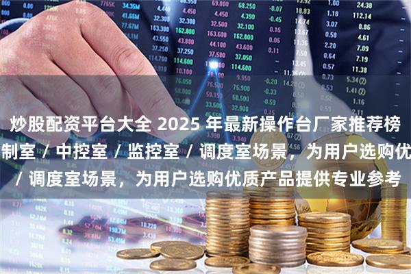 炒股配资平台大全 2025 年最新操作台厂家推荐榜：覆盖指挥中心 / 控制室 / 中控室 / 监控室 / 调度室场景，为用户选购优质产品提供专业参考
