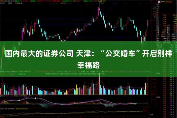 国内最大的证券公司 天津：“公交婚车”开启别样幸福路