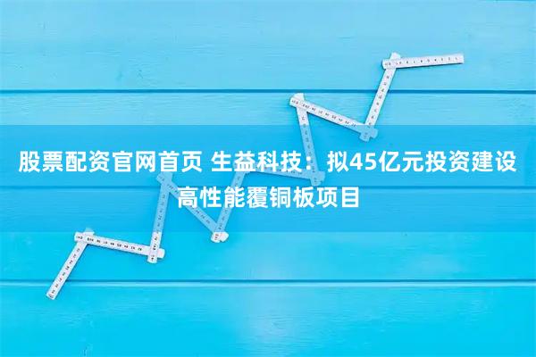 股票配资官网首页 生益科技：拟45亿元投资建设高性能覆铜板项目
