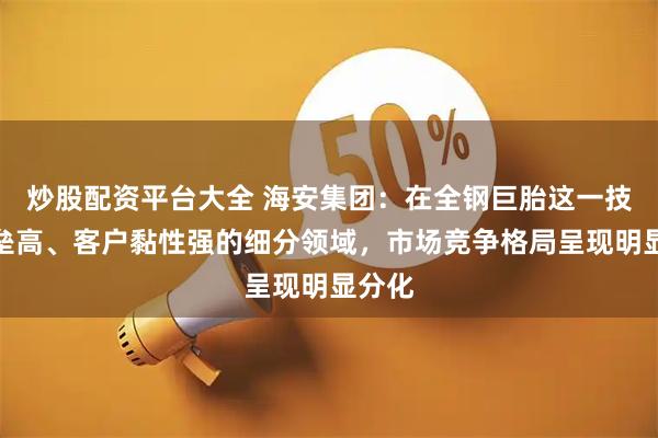 炒股配资平台大全 海安集团：在全钢巨胎这一技术壁垒高、客户黏性强的细分领域，市场竞争格局呈现明显分化