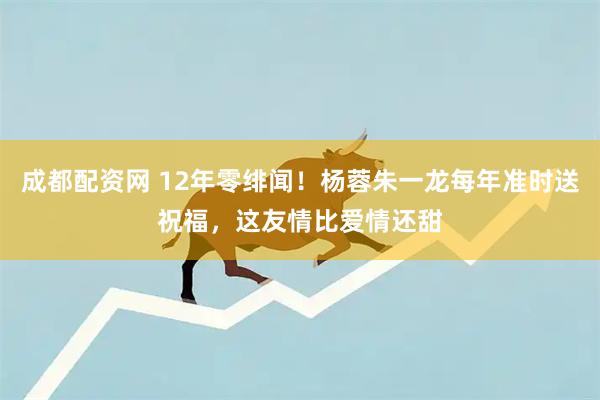 成都配资网 12年零绯闻！杨蓉朱一龙每年准时送祝福，这友情比爱情还甜