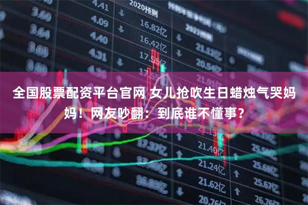全国股票配资平台官网 女儿抢吹生日蜡烛气哭妈妈！网友吵翻：到底谁不懂事？