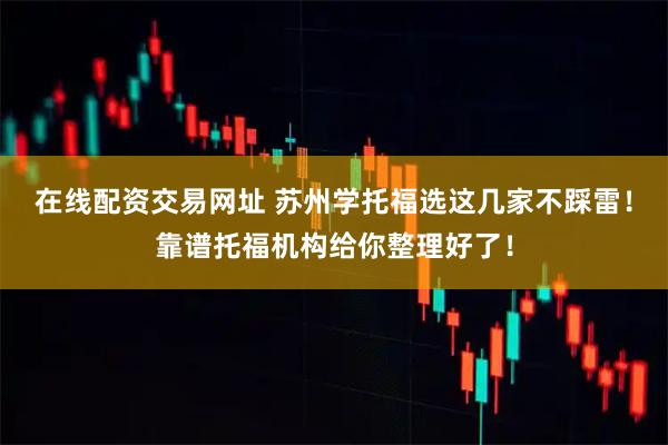 在线配资交易网址 苏州学托福选这几家不踩雷！靠谱托福机构给你整理好了！