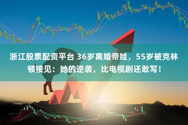 浙江股票配资平台 36岁离婚带娃，55岁被克林顿接见：她的逆袭，比电视剧还敢写！