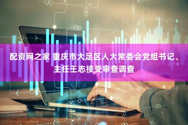 配资网之家 重庆市大足区人大常委会党组书记、主任王志接受审查调查