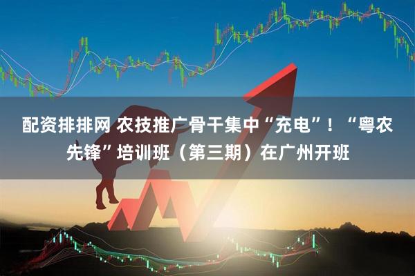 配资排排网 农技推广骨干集中“充电”！“粤农先锋”培训班（第三期）在广州开班
