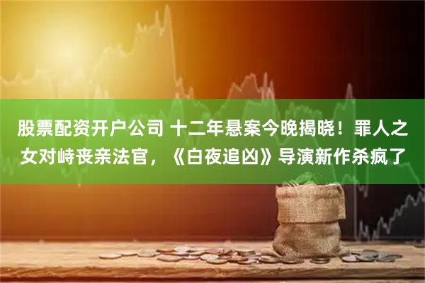 股票配资开户公司 十二年悬案今晚揭晓！罪人之女对峙丧亲法官，《白夜追凶》导演新作杀疯了